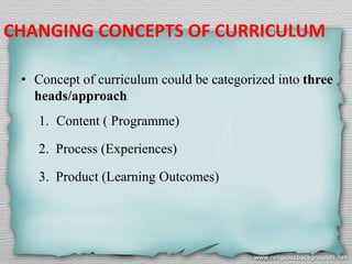 CHANGING CONCEPTS OF CURRICULUM
• Concept of curriculum could be categorized into three
heads/approach
1. Content ( Programme)
2. Process (Experiences)
3. Product (Learning Outcomes)
 