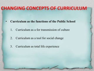 CHANGING CONCEPTS OF CURRICULUM
• Curriculum as the functions of the Public School
1. Curriculum as a for transmission of culture
2. Curriculum as a tool for social change
3. Curriculum as total life experience
 