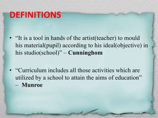 DEFINITIONS
• “It is a tool in hands of the artist(teacher) to mould
his material(pupil) according to his ideal(objective) in
his studio(school)” – Cunninghom
• “Curriculum includes all those activities which are
utilized by a school to attain the aims of education”
– Munroe
 