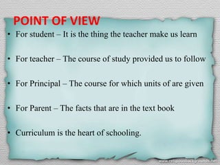 POINT OF VIEW
• For student – It is the thing the teacher make us learn
• For teacher – The course of study provided us to follow
• For Principal – The course for which units of are given
• For Parent – The facts that are in the text book
• Curriculum is the heart of schooling.
 