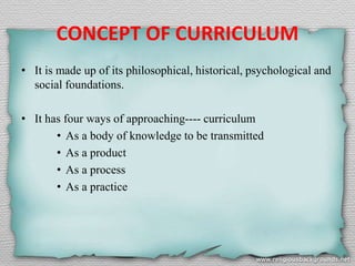 CONCEPT OF CURRICULUM
• It is made up of its philosophical, historical, psychological and
social foundations.
• It has four ways of approaching---- curriculum
• As a body of knowledge to be transmitted
• As a product
• As a process
• As a practice
 