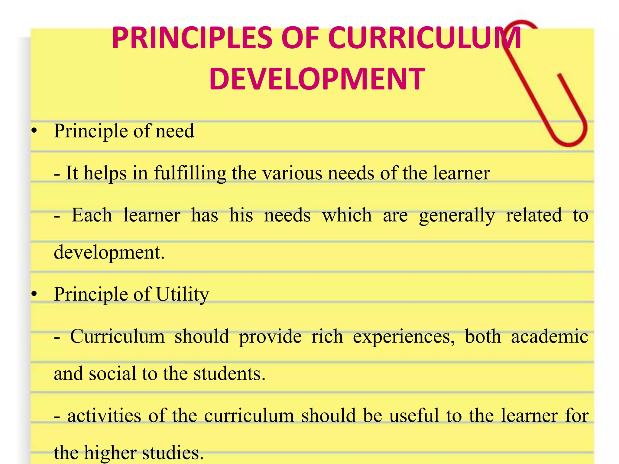 PRINCIPLES OF CURRICULUM
DEVELOPMENT
• Principle of need
- It helps in fulfilling the various needs of the learner
- Each learner has his needs which are generally related to
development.
• Principle of Utility
- Curriculum should provide rich experiences, both academic
and social to the students.
- activities of the curriculum should be useful to the learner for
the higher studies.
 