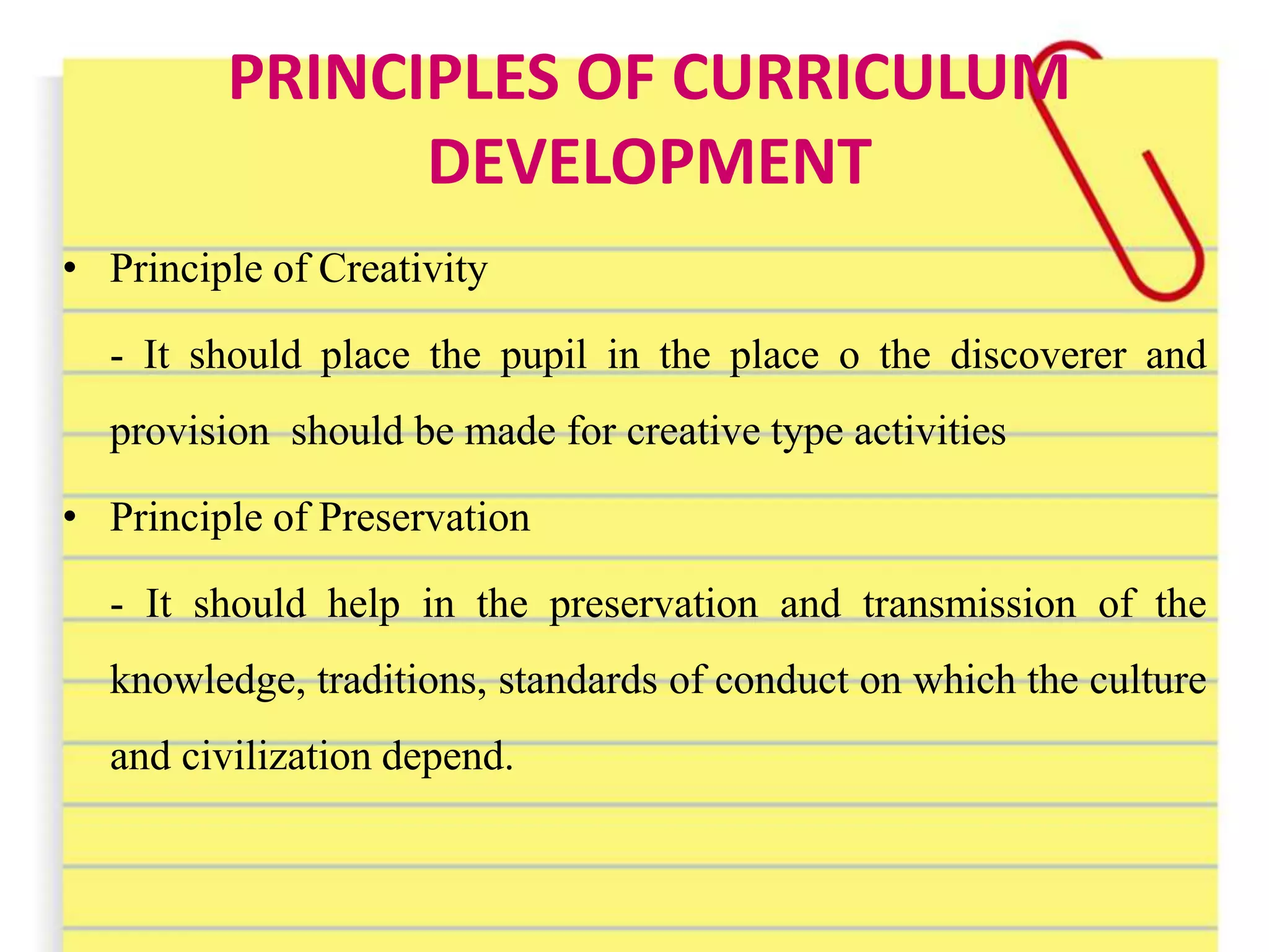 PRINCIPLES OF CURRICULUM
DEVELOPMENT
• Principle of Creativity
- It should place the pupil in the place o the discoverer and
provision should be made for creative type activities
• Principle of Preservation
- It should help in the preservation and transmission of the
knowledge, traditions, standards of conduct on which the culture
and civilization depend.
 