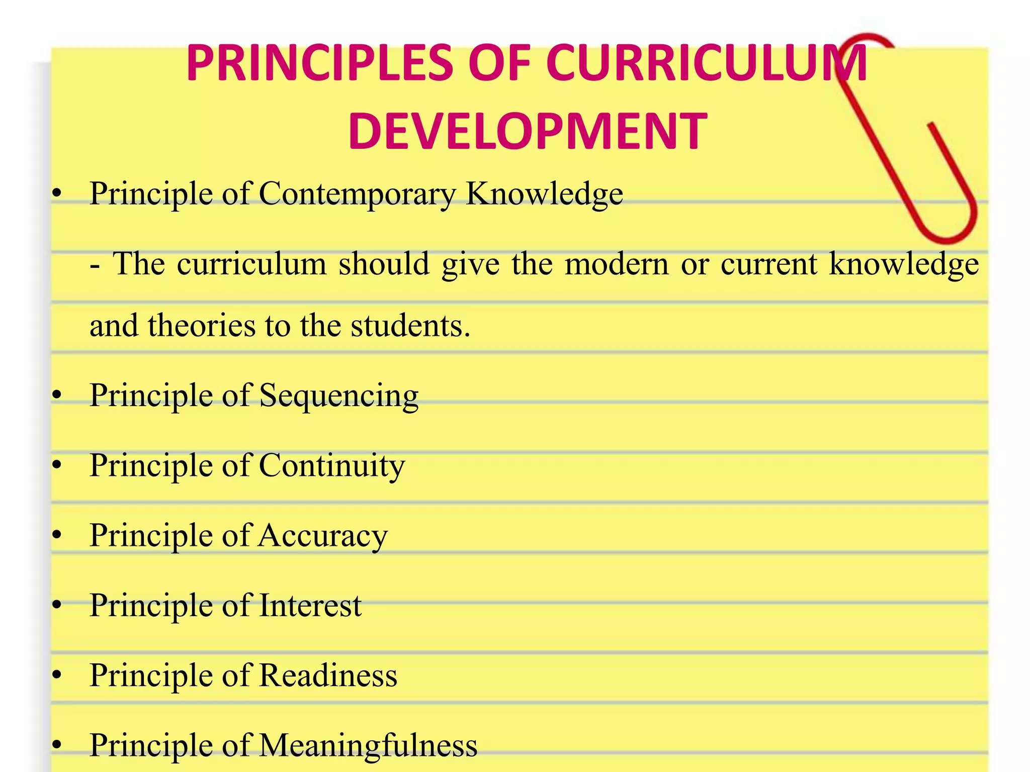 PRINCIPLES OF CURRICULUM
DEVELOPMENT
• Principle of Contemporary Knowledge
- The curriculum should give the modern or current knowledge
and theories to the students.
• Principle of Sequencing
• Principle of Continuity
• Principle of Accuracy
• Principle of Interest
• Principle of Readiness
• Principle of Meaningfulness
 