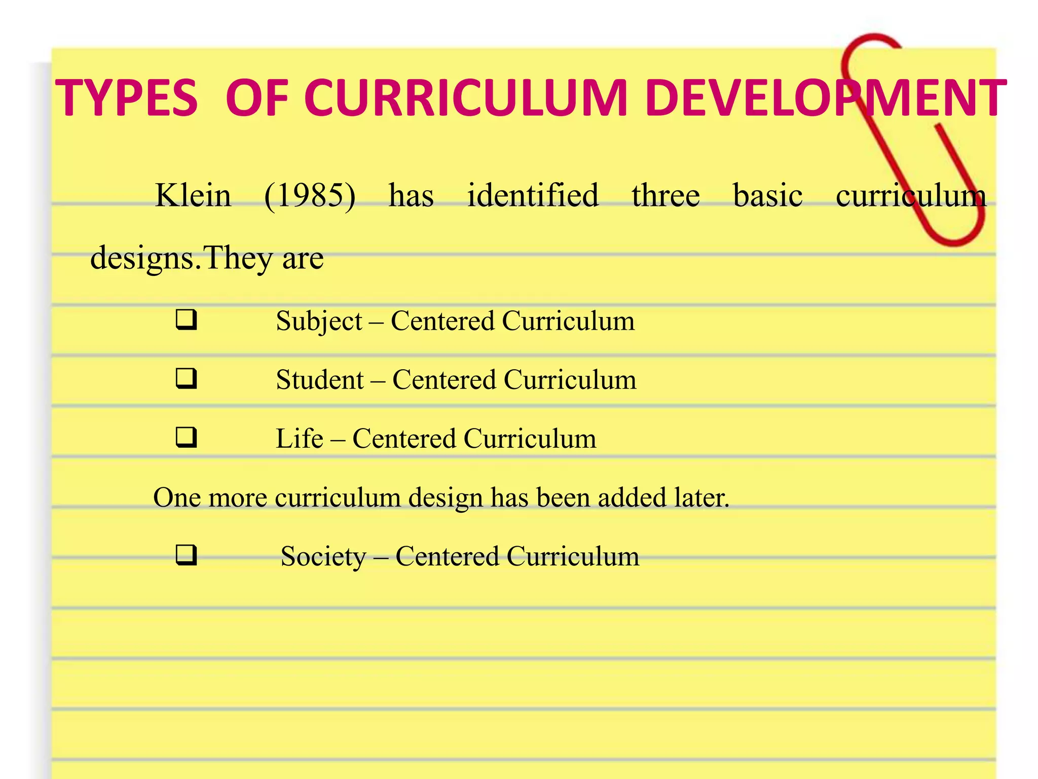 TYPES OF CURRICULUM DEVELOPMENT
Klein (1985) has identified three basic curriculum
designs.They are
 Subject – Centered Curriculum
 Student – Centered Curriculum
 Life – Centered Curriculum
One more curriculum design has been added later.
 Society – Centered Curriculum
 