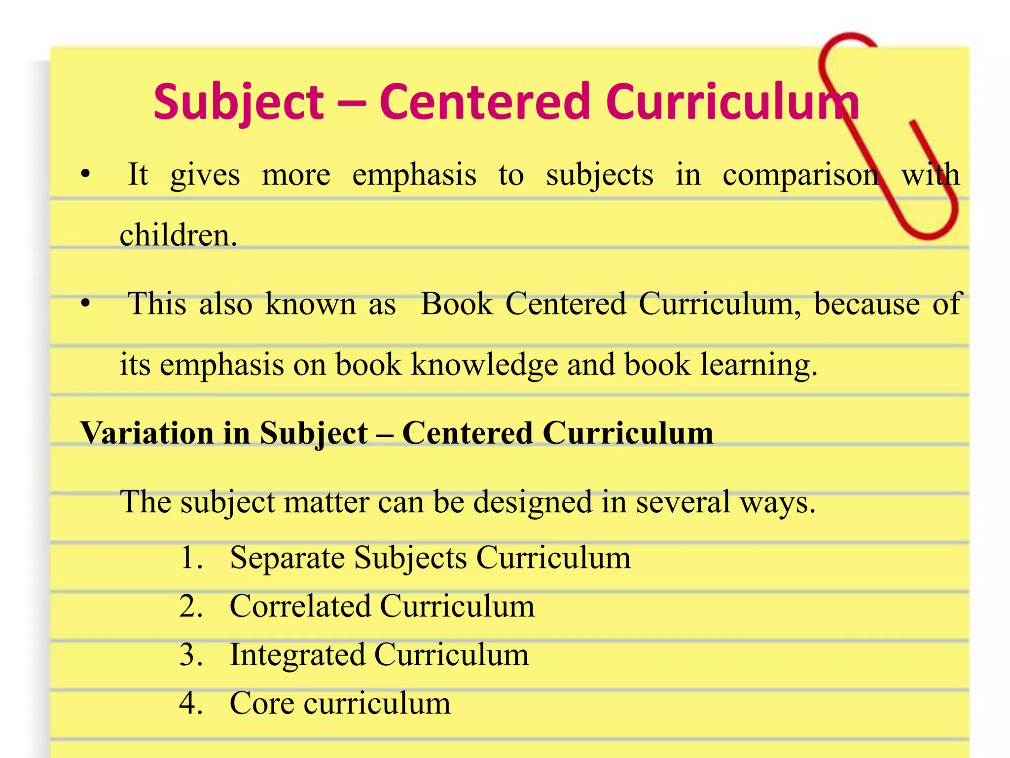 Subject – Centered Curriculum
• It gives more emphasis to subjects in comparison with
children.
• This also known as Book Centered Curriculum, because of
its emphasis on book knowledge and book learning.
Variation in Subject – Centered Curriculum
The subject matter can be designed in several ways.
1. Separate Subjects Curriculum
2. Correlated Curriculum
3. Integrated Curriculum
4. Core curriculum
 