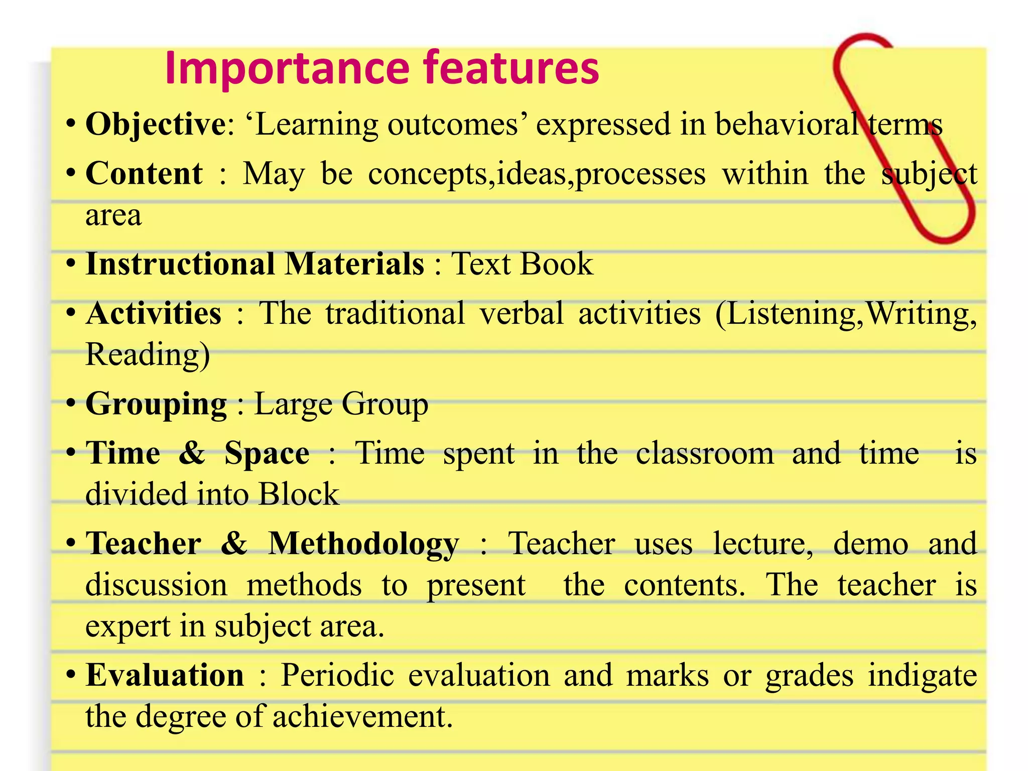 Importance features
• Objective: ‘Learning outcomes’ expressed in behavioral terms
• Content : May be concepts,ideas,processes within the subject
area
• Instructional Materials : Text Book
• Activities : The traditional verbal activities (Listening,Writing,
Reading)
• Grouping : Large Group
• Time & Space : Time spent in the classroom and time is
divided into Block
• Teacher & Methodology : Teacher uses lecture, demo and
discussion methods to present the contents. The teacher is
expert in subject area.
• Evaluation : Periodic evaluation and marks or grades indigate
the degree of achievement.
 