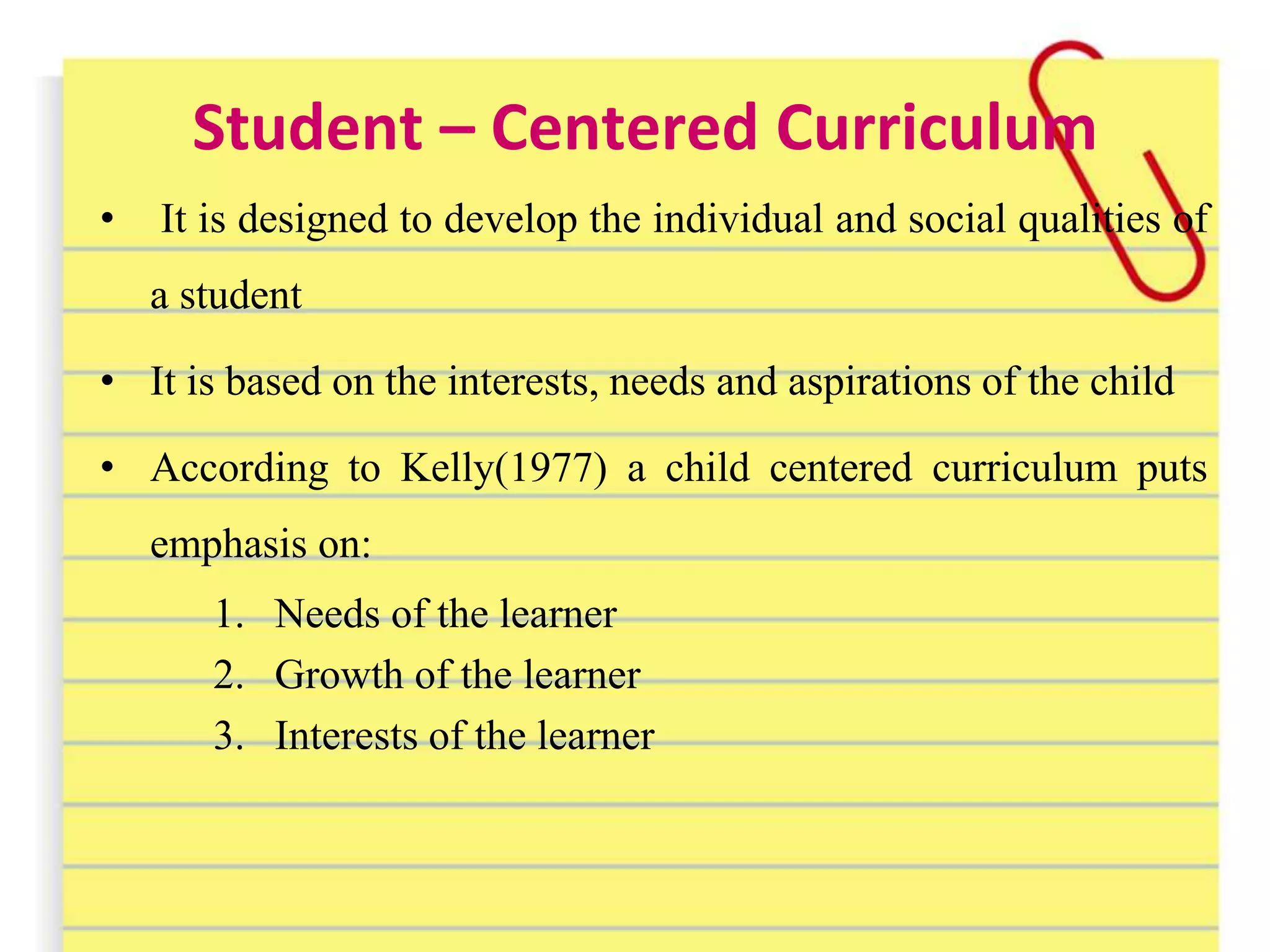 Student – Centered Curriculum
• It is designed to develop the individual and social qualities of
a student
• It is based on the interests, needs and aspirations of the child
• According to Kelly(1977) a child centered curriculum puts
emphasis on:
1. Needs of the learner
2. Growth of the learner
3. Interests of the learner
 