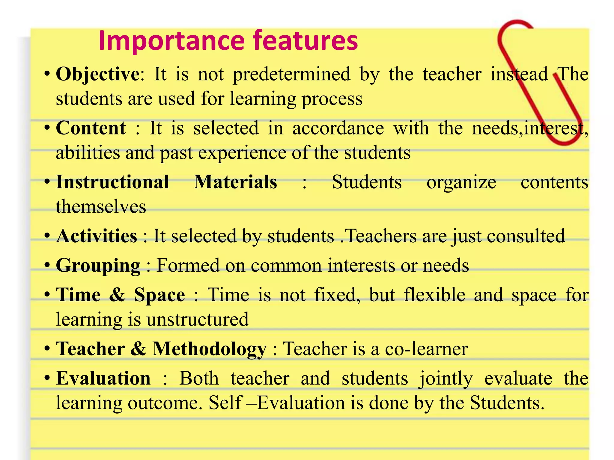 Importance features
• Objective: It is not predetermined by the teacher instead The
students are used for learning process
• Content : It is selected in accordance with the needs,interest,
abilities and past experience of the students
• Instructional Materials : Students organize contents
themselves
• Activities : It selected by students .Teachers are just consulted
• Grouping : Formed on common interests or needs
• Time & Space : Time is not fixed, but flexible and space for
learning is unstructured
• Teacher & Methodology : Teacher is a co-learner
• Evaluation : Both teacher and students jointly evaluate the
learning outcome. Self –Evaluation is done by the Students.
 