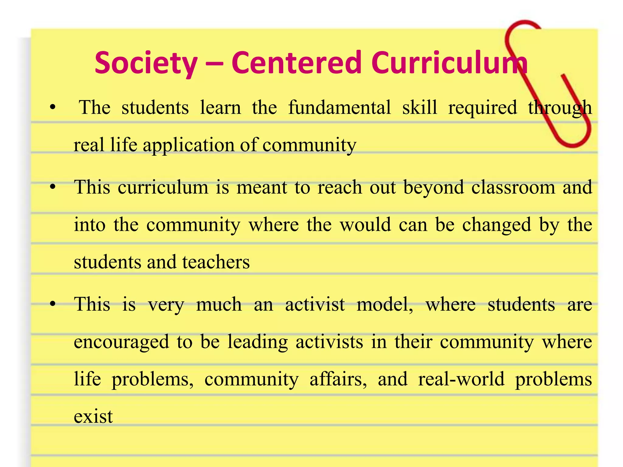Society – Centered Curriculum
• The students learn the fundamental skill required through
real life application of community
• This curriculum is meant to reach out beyond classroom and
into the community where the would can be changed by the
students and teachers
• This is very much an activist model, where students are
encouraged to be leading activists in their community where
life problems, community affairs, and real-world problems
exist
 