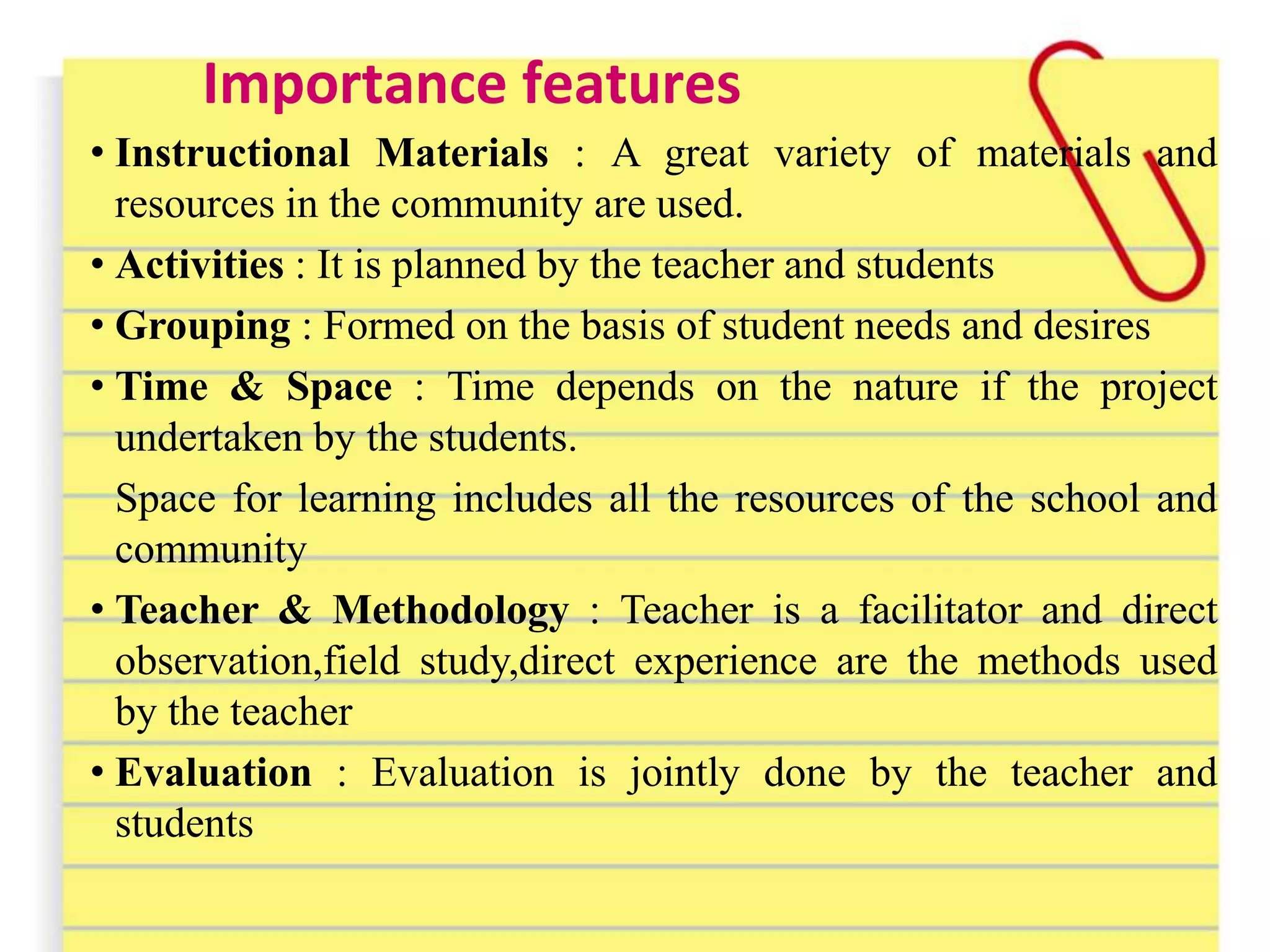 Importance features
• Instructional Materials : A great variety of materials and
resources in the community are used.
• Activities : It is planned by the teacher and students
• Grouping : Formed on the basis of student needs and desires
• Time & Space : Time depends on the nature if the project
undertaken by the students.
Space for learning includes all the resources of the school and
community
• Teacher & Methodology : Teacher is a facilitator and direct
observation,field study,direct experience are the methods used
by the teacher
• Evaluation : Evaluation is jointly done by the teacher and
students
 