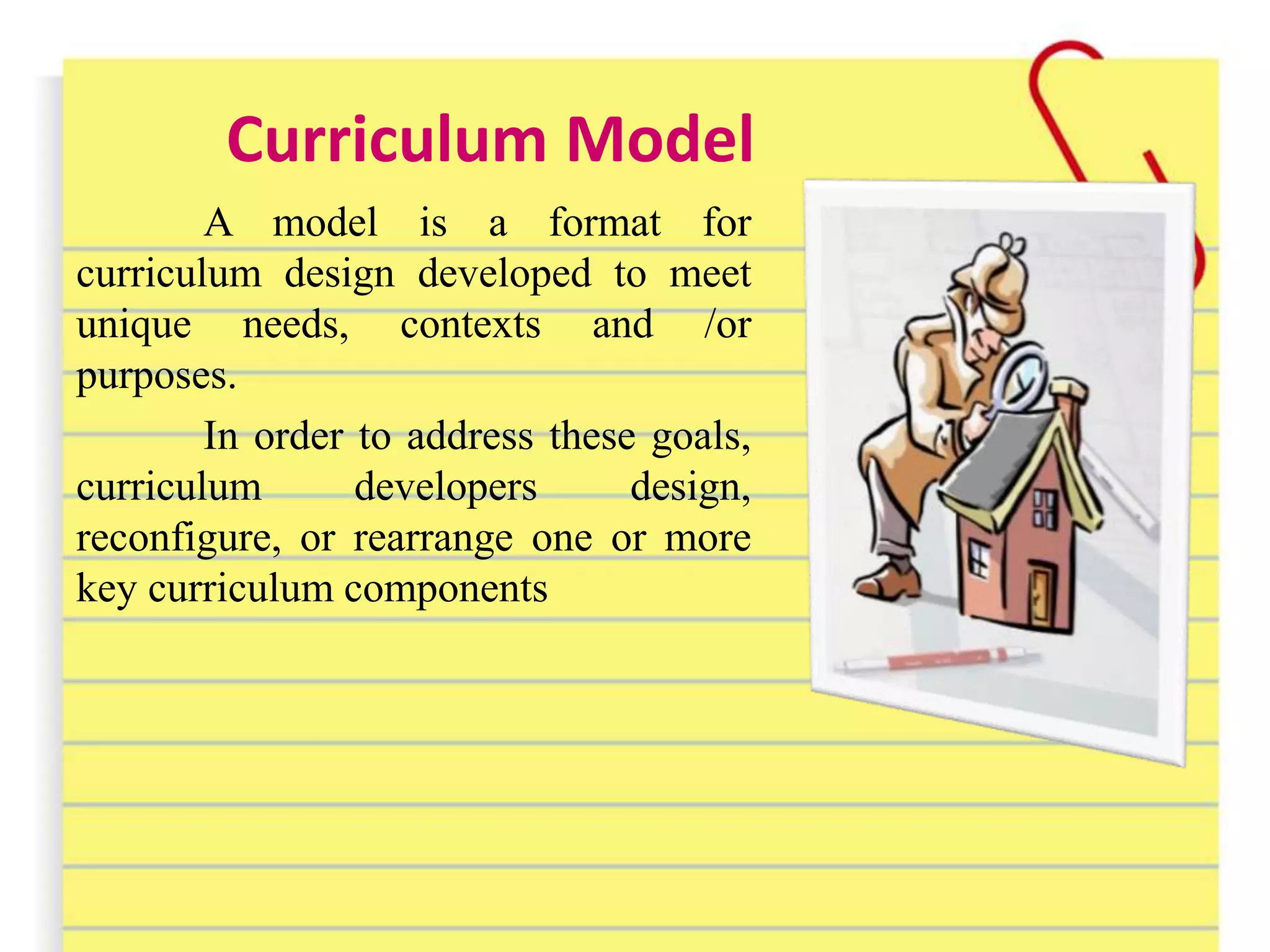 Curriculum Model
A model is a format for
curriculum design developed to meet
unique needs, contexts and /or
purposes.
In order to address these goals,
curriculum developers design,
reconfigure, or rearrange one or more
key curriculum components
 