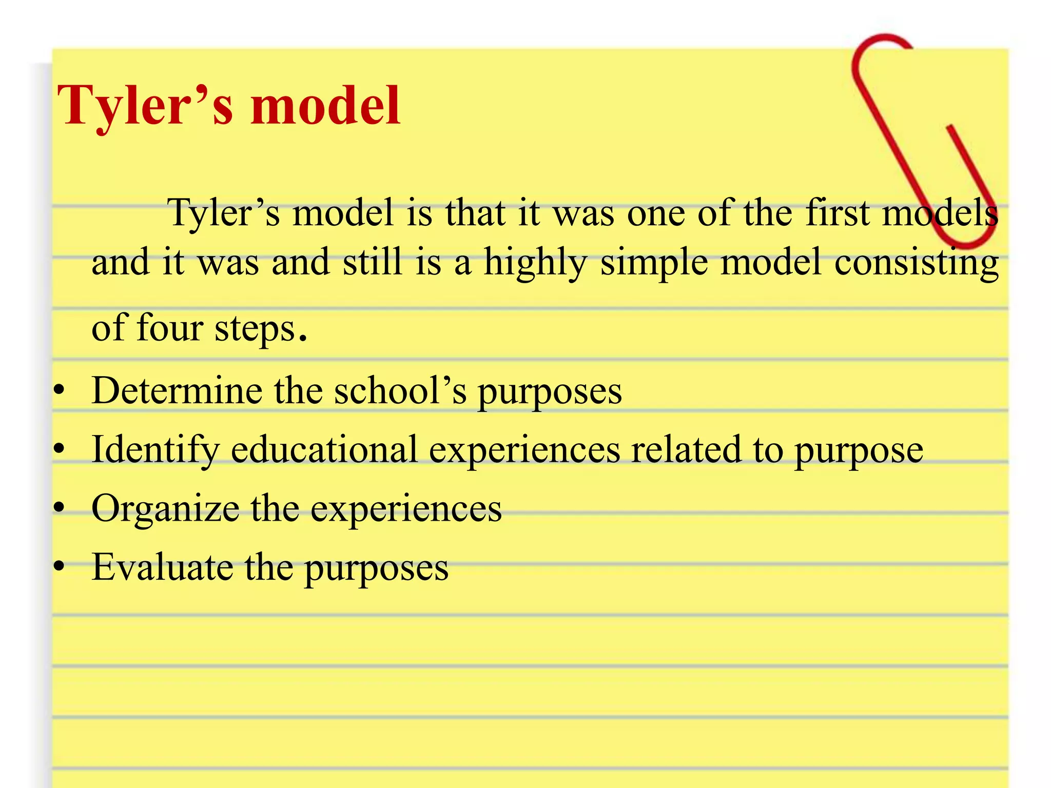 Tyler’s model
Tyler’s model is that it was one of the first models
and it was and still is a highly simple model consisting
of four steps.
• Determine the school’s purposes
• Identify educational experiences related to purpose
• Organize the experiences
• Evaluate the purposes
 