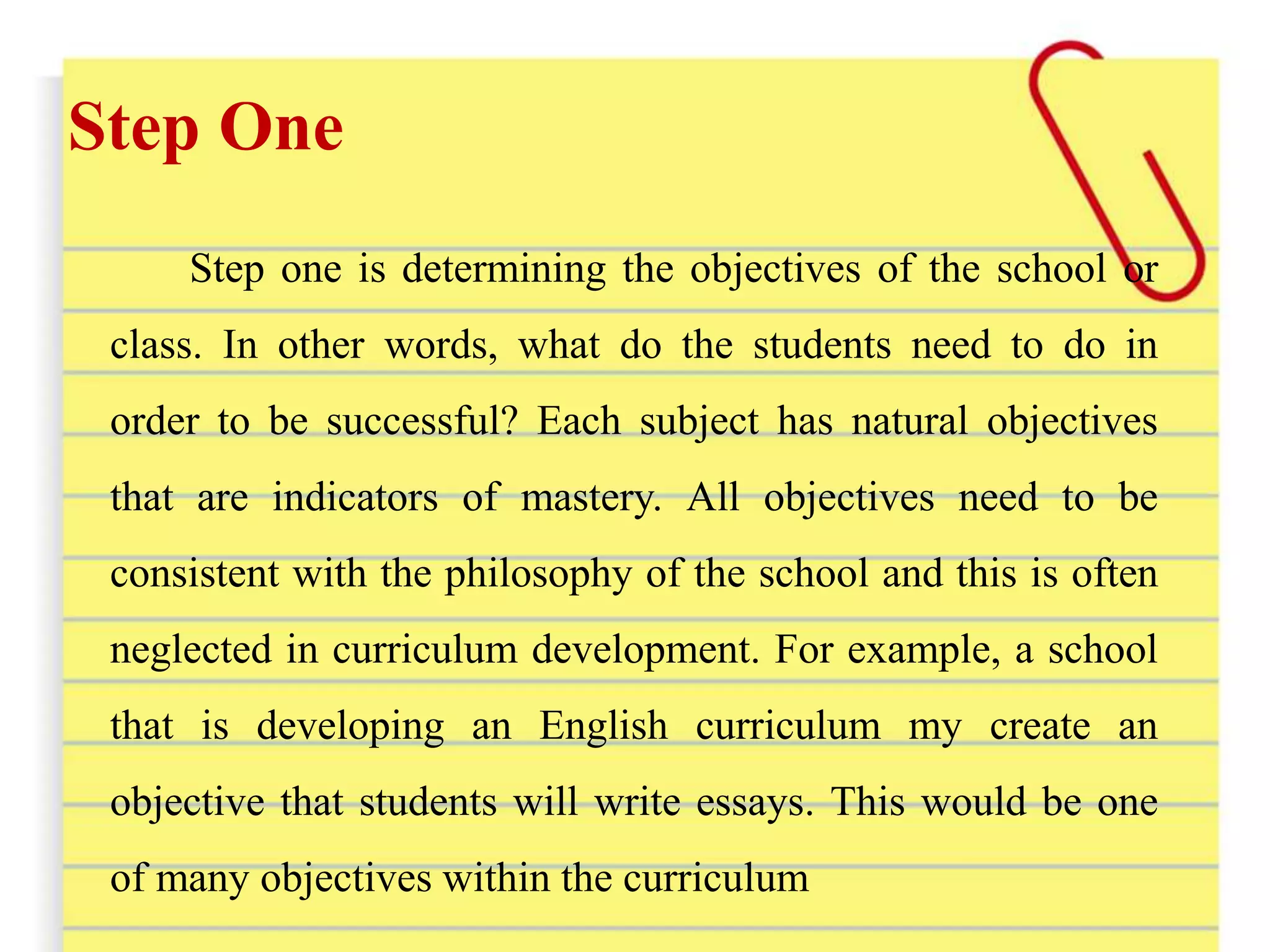 Step One
Step one is determining the objectives of the school or
class. In other words, what do the students need to do in
order to be successful? Each subject has natural objectives
that are indicators of mastery. All objectives need to be
consistent with the philosophy of the school and this is often
neglected in curriculum development. For example, a school
that is developing an English curriculum my create an
objective that students will write essays. This would be one
of many objectives within the curriculum
 