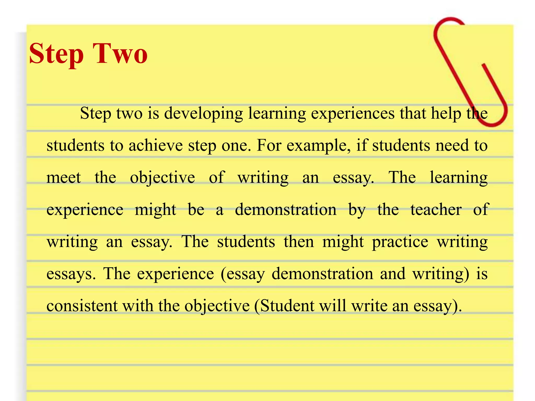 Step Two
Step two is developing learning experiences that help the
students to achieve step one. For example, if students need to
meet the objective of writing an essay. The learning
experience might be a demonstration by the teacher of
writing an essay. The students then might practice writing
essays. The experience (essay demonstration and writing) is
consistent with the objective (Student will write an essay).
 
