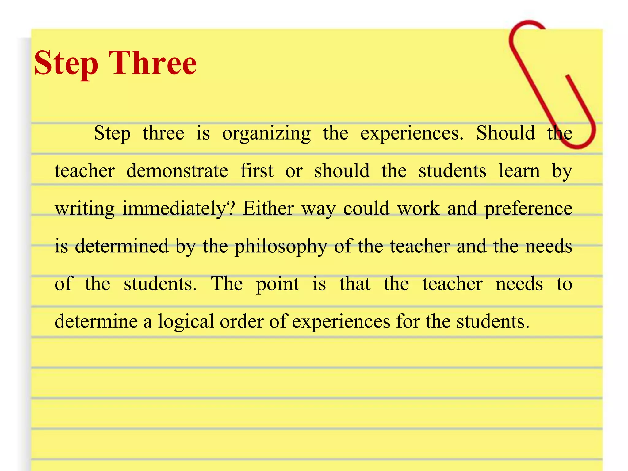 Step Three
Step three is organizing the experiences. Should the
teacher demonstrate first or should the students learn by
writing immediately? Either way could work and preference
is determined by the philosophy of the teacher and the needs
of the students. The point is that the teacher needs to
determine a logical order of experiences for the students.
 