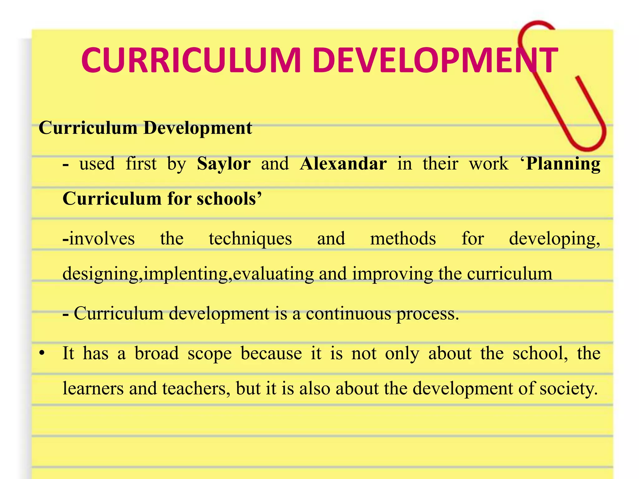 CURRICULUM DEVELOPMENT
Curriculum Development
- used first by Saylor and Alexandar in their work ‘Planning
Curriculum for schools’
-involves the techniques and methods for developing,
designing,implenting,evaluating and improving the curriculum
- Curriculum development is a continuous process.
• It has a broad scope because it is not only about the school, the
learners and teachers, but it is also about the development of society.
 