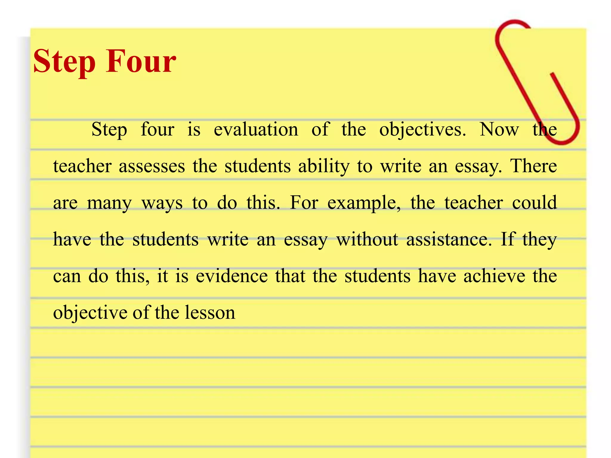 Step Four
Step four is evaluation of the objectives. Now the
teacher assesses the students ability to write an essay. There
are many ways to do this. For example, the teacher could
have the students write an essay without assistance. If they
can do this, it is evidence that the students have achieve the
objective of the lesson
 