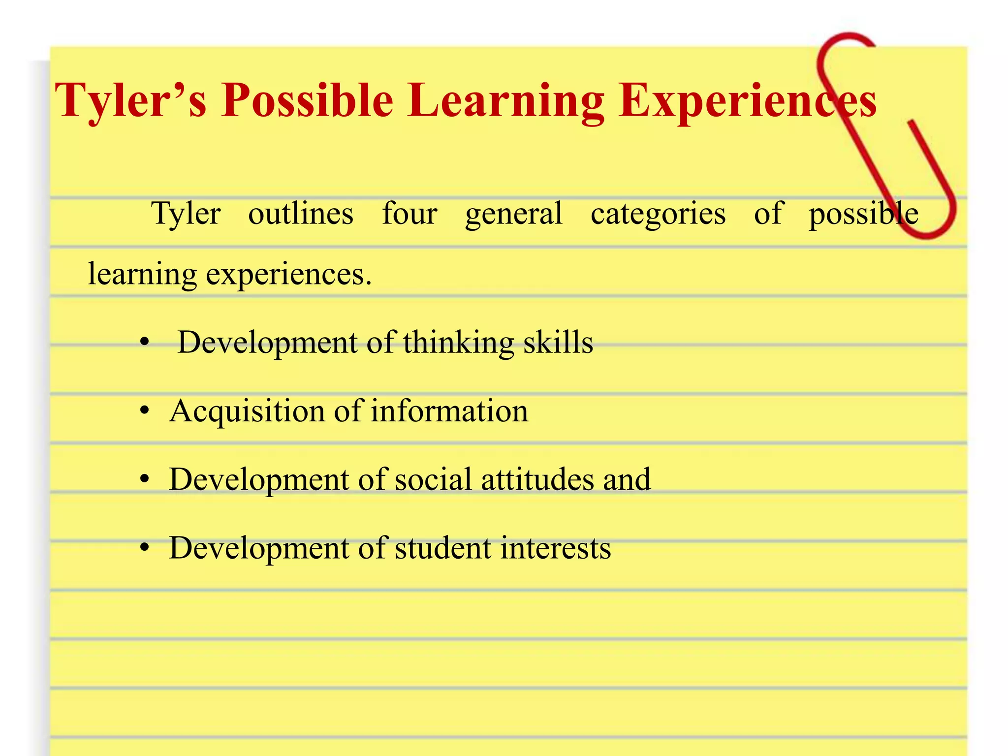 Tyler’s Possible Learning Experiences
Tyler outlines four general categories of possible
learning experiences.
• Development of thinking skills
• Acquisition of information
• Development of social attitudes and
• Development of student interests
 