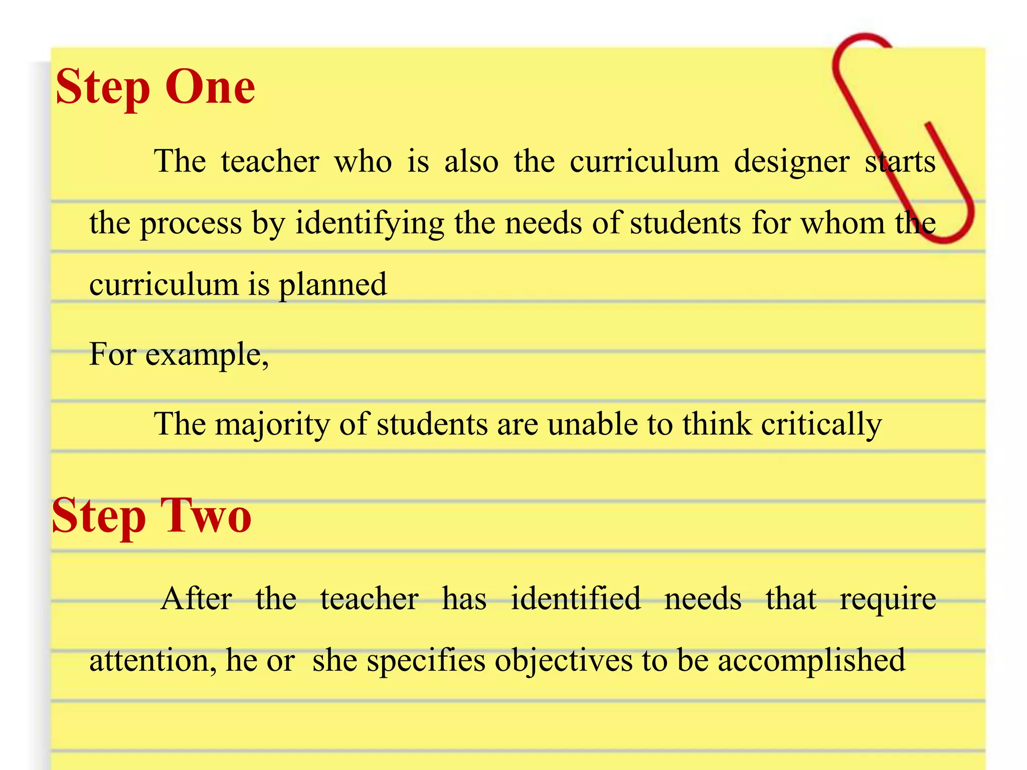 Step One
The teacher who is also the curriculum designer starts
the process by identifying the needs of students for whom the
curriculum is planned
For example,
The majority of students are unable to think critically
Step Two
After the teacher has identified needs that require
attention, he or she specifies objectives to be accomplished
 
