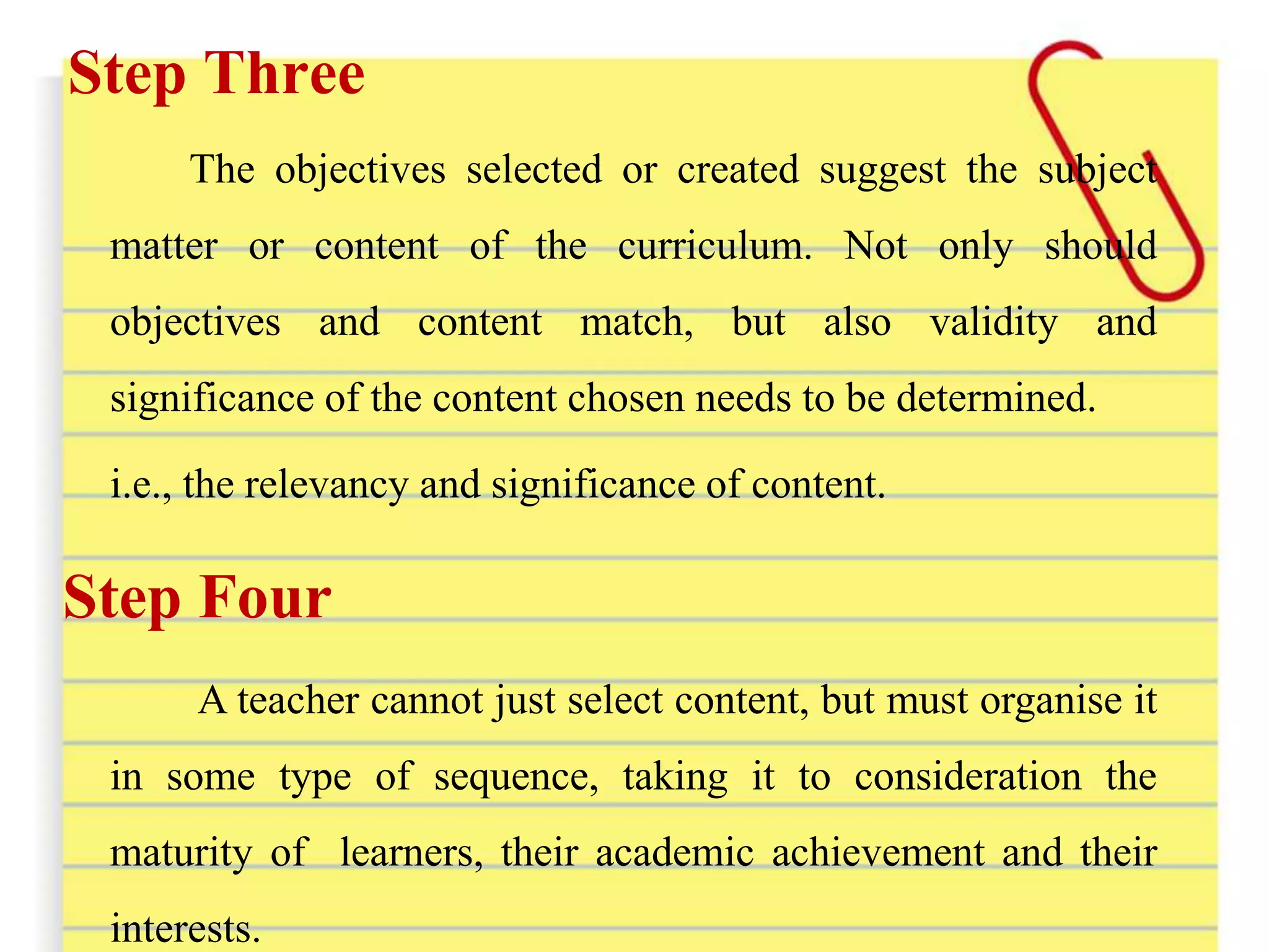 Step Three
The objectives selected or created suggest the subject
matter or content of the curriculum. Not only should
objectives and content match, but also validity and
significance of the content chosen needs to be determined.
i.e., the relevancy and significance of content.
Step Four
A teacher cannot just select content, but must organise it
in some type of sequence, taking it to consideration the
maturity of learners, their academic achievement and their
interests.
 