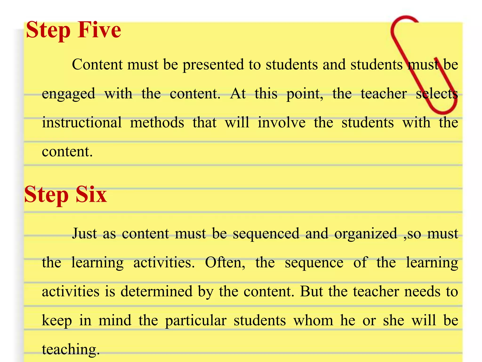 Step Five
Content must be presented to students and students must be
engaged with the content. At this point, the teacher selects
instructional methods that will involve the students with the
content.
Step Six
Just as content must be sequenced and organized ,so must
the learning activities. Often, the sequence of the learning
activities is determined by the content. But the teacher needs to
keep in mind the particular students whom he or she will be
teaching.
 