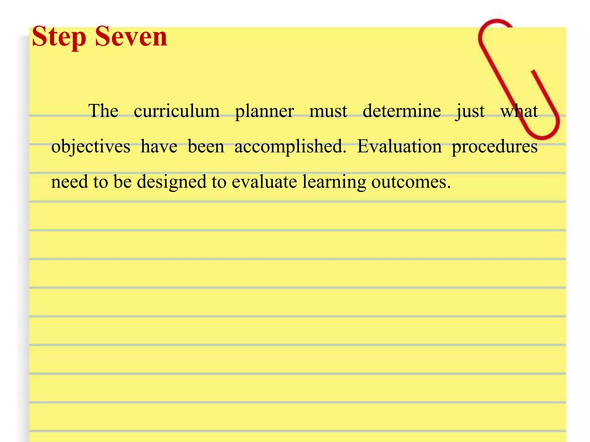 Step Seven
The curriculum planner must determine just what
objectives have been accomplished. Evaluation procedures
need to be designed to evaluate learning outcomes.
 