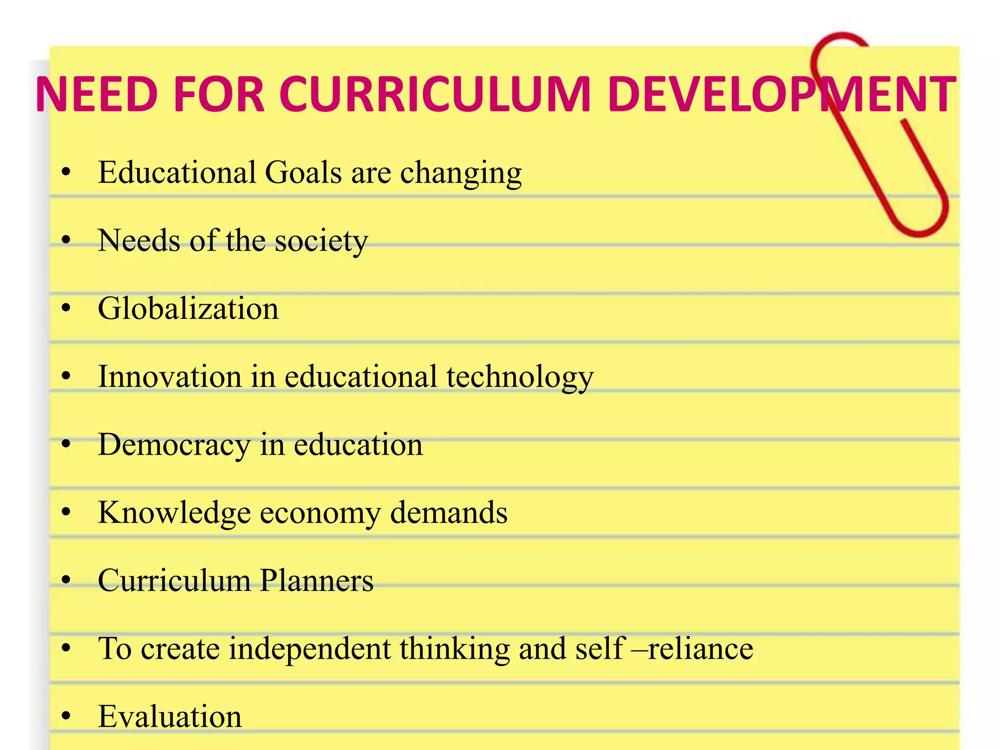 NEED FOR CURRICULUM DEVELOPMENT
• Educational Goals are changing
• Needs of the society
• Globalization
• Innovation in educational technology
• Democracy in education
• Knowledge economy demands
• Curriculum Planners
• To create independent thinking and self –reliance
• Evaluation
 