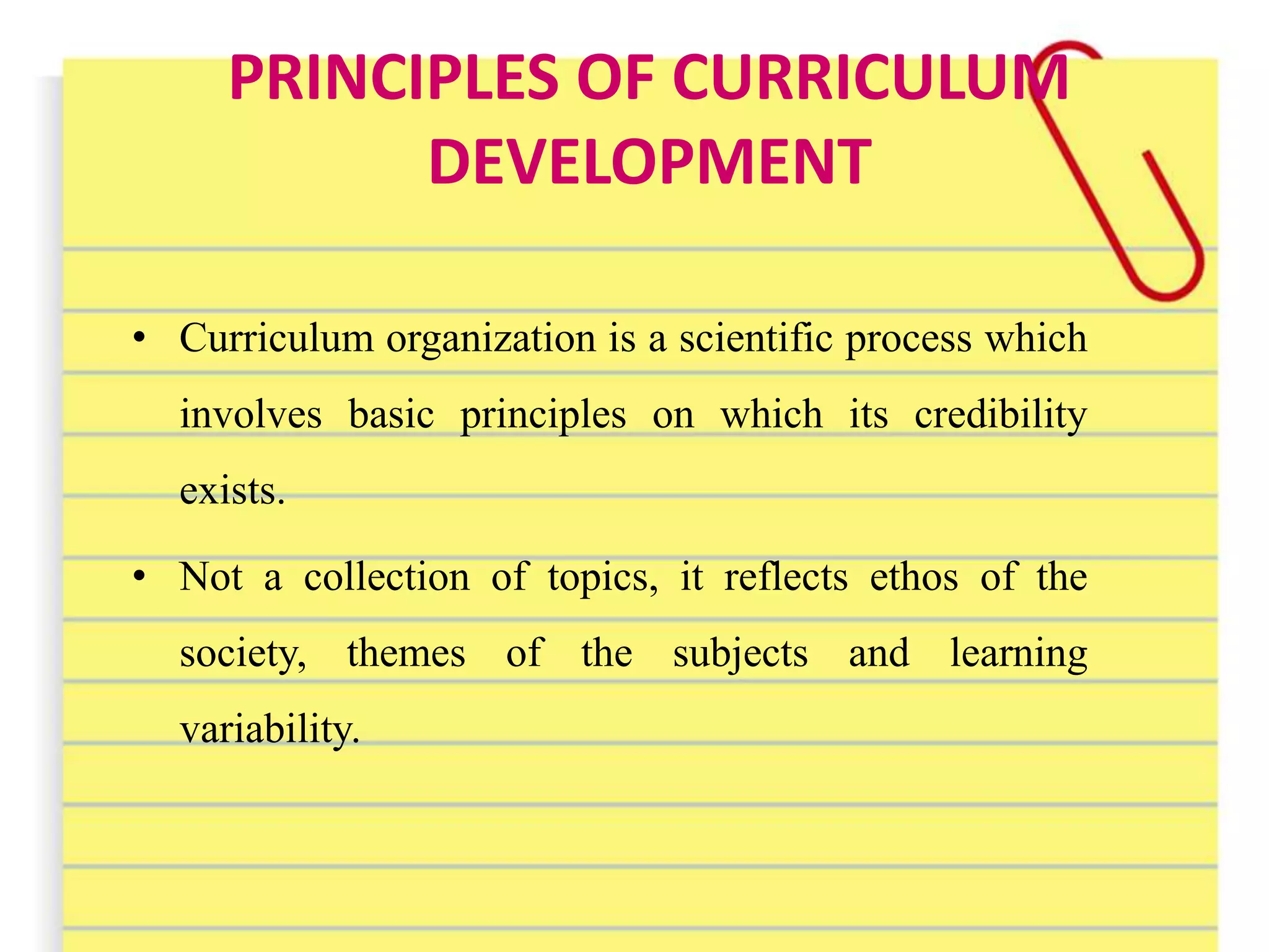 PRINCIPLES OF CURRICULUM
DEVELOPMENT
• Curriculum organization is a scientific process which
involves basic principles on which its credibility
exists.
• Not a collection of topics, it reflects ethos of the
society, themes of the subjects and learning
variability.
 