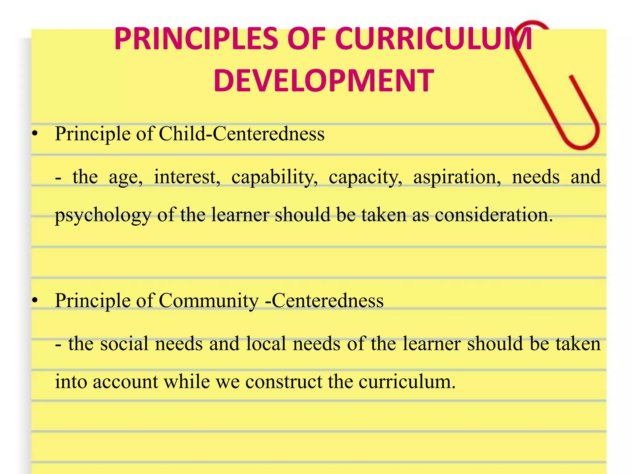 PRINCIPLES OF CURRICULUM
DEVELOPMENT
• Principle of Child-Centeredness
- the age, interest, capability, capacity, aspiration, needs and
psychology of the learner should be taken as consideration.
• Principle of Community -Centeredness
- the social needs and local needs of the learner should be taken
into account while we construct the curriculum.
 