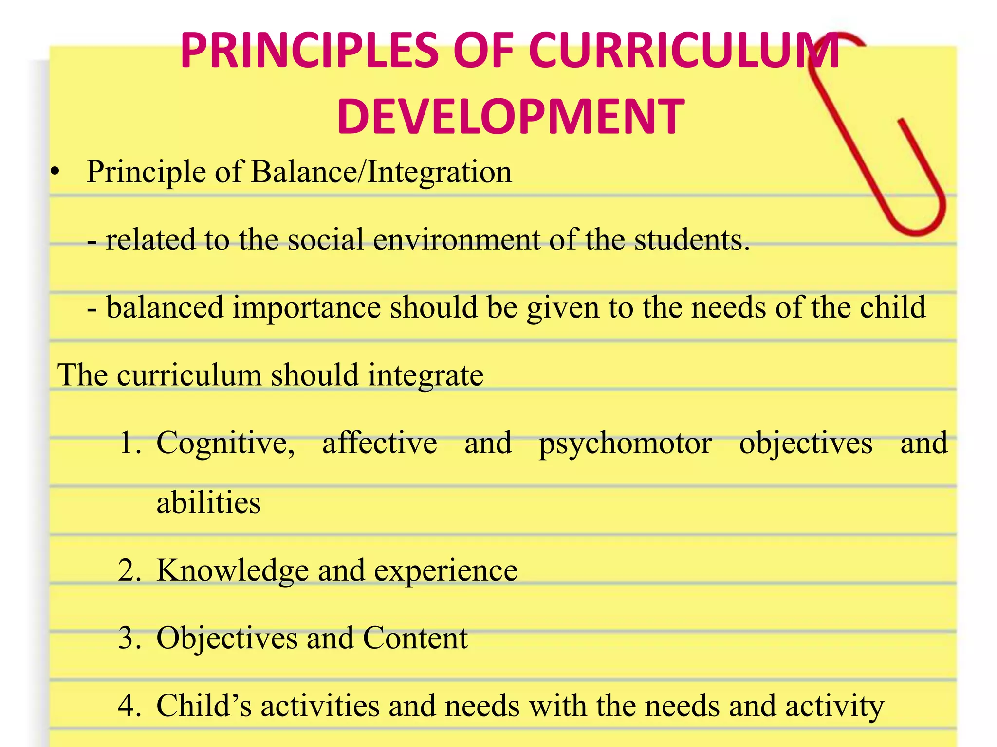 PRINCIPLES OF CURRICULUM
DEVELOPMENT
• Principle of Balance/Integration
- related to the social environment of the students.
- balanced importance should be given to the needs of the child
The curriculum should integrate
1. Cognitive, affective and psychomotor objectives and
abilities
2. Knowledge and experience
3. Objectives and Content
4. Child’s activities and needs with the needs and activity
 