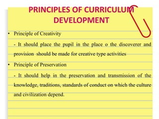 PRINCIPLES OF CURRICULUM
DEVELOPMENT
• Principle of Creativity
- It should place the pupil in the place o the discoverer and
provision should be made for creative type activities
• Principle of Preservation
- It should help in the preservation and transmission of the
knowledge, traditions, standards of conduct on which the culture
and civilization depend.
 