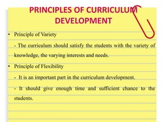 PRINCIPLES OF CURRICULUM
DEVELOPMENT
• Principle of Variety
- The curriculum should satisfy the students with the variety of
knowledge, the varying interests and needs.
• Principle of Flexibility
- It is an important part in the curriculum development.
- It should give enough time and sufficient chance to the
students.
 
