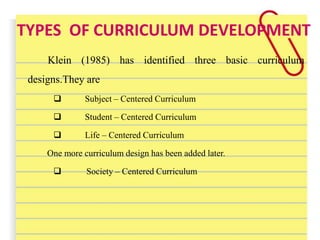 TYPES OF CURRICULUM DEVELOPMENT
Klein (1985) has identified three basic curriculum
designs.They are
 Subject – Centered Curriculum
 Student – Centered Curriculum
 Life – Centered Curriculum
One more curriculum design has been added later.
 Society – Centered Curriculum
 