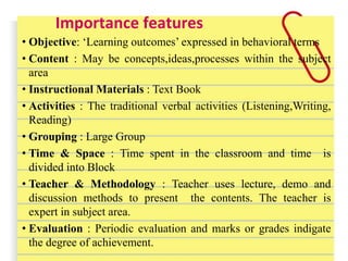 Importance features
• Objective: ‘Learning outcomes’ expressed in behavioral terms
• Content : May be concepts,ideas,processes within the subject
area
• Instructional Materials : Text Book
• Activities : The traditional verbal activities (Listening,Writing,
Reading)
• Grouping : Large Group
• Time & Space : Time spent in the classroom and time is
divided into Block
• Teacher & Methodology : Teacher uses lecture, demo and
discussion methods to present the contents. The teacher is
expert in subject area.
• Evaluation : Periodic evaluation and marks or grades indigate
the degree of achievement.
 