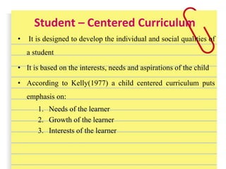 Student – Centered Curriculum
• It is designed to develop the individual and social qualities of
a student
• It is based on the interests, needs and aspirations of the child
• According to Kelly(1977) a child centered curriculum puts
emphasis on:
1. Needs of the learner
2. Growth of the learner
3. Interests of the learner
 