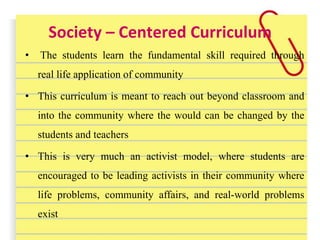Society – Centered Curriculum
• The students learn the fundamental skill required through
real life application of community
• This curriculum is meant to reach out beyond classroom and
into the community where the would can be changed by the
students and teachers
• This is very much an activist model, where students are
encouraged to be leading activists in their community where
life problems, community affairs, and real-world problems
exist
 