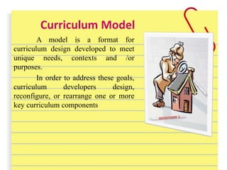 Curriculum Model
A model is a format for
curriculum design developed to meet
unique needs, contexts and /or
purposes.
In order to address these goals,
curriculum developers design,
reconfigure, or rearrange one or more
key curriculum components
 