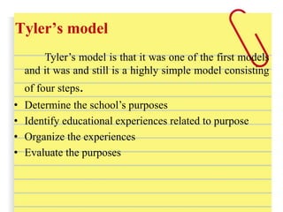 Tyler’s model
Tyler’s model is that it was one of the first models
and it was and still is a highly simple model consisting
of four steps.
• Determine the school’s purposes
• Identify educational experiences related to purpose
• Organize the experiences
• Evaluate the purposes
 