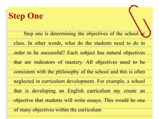 Step One
Step one is determining the objectives of the school or
class. In other words, what do the students need to do in
order to be successful? Each subject has natural objectives
that are indicators of mastery. All objectives need to be
consistent with the philosophy of the school and this is often
neglected in curriculum development. For example, a school
that is developing an English curriculum my create an
objective that students will write essays. This would be one
of many objectives within the curriculum
 