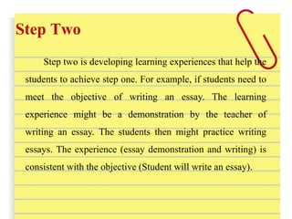 Step Two
Step two is developing learning experiences that help the
students to achieve step one. For example, if students need to
meet the objective of writing an essay. The learning
experience might be a demonstration by the teacher of
writing an essay. The students then might practice writing
essays. The experience (essay demonstration and writing) is
consistent with the objective (Student will write an essay).
 