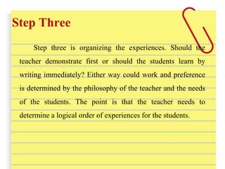 Step Three
Step three is organizing the experiences. Should the
teacher demonstrate first or should the students learn by
writing immediately? Either way could work and preference
is determined by the philosophy of the teacher and the needs
of the students. The point is that the teacher needs to
determine a logical order of experiences for the students.
 