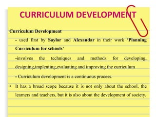 CURRICULUM DEVELOPMENT
Curriculum Development
- used first by Saylor and Alexandar in their work ‘Planning
Curriculum for schools’
-involves the techniques and methods for developing,
designing,implenting,evaluating and improving the curriculum
- Curriculum development is a continuous process.
• It has a broad scope because it is not only about the school, the
learners and teachers, but it is also about the development of society.
 