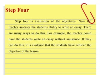 Step Four
Step four is evaluation of the objectives. Now the
teacher assesses the students ability to write an essay. There
are many ways to do this. For example, the teacher could
have the students write an essay without assistance. If they
can do this, it is evidence that the students have achieve the
objective of the lesson
 