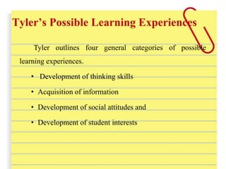 Tyler’s Possible Learning Experiences
Tyler outlines four general categories of possible
learning experiences.
• Development of thinking skills
• Acquisition of information
• Development of social attitudes and
• Development of student interests
 
