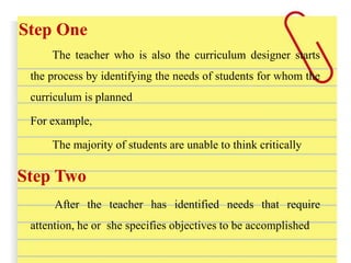Step One
The teacher who is also the curriculum designer starts
the process by identifying the needs of students for whom the
curriculum is planned
For example,
The majority of students are unable to think critically
Step Two
After the teacher has identified needs that require
attention, he or she specifies objectives to be accomplished
 