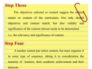 Step Three
The objectives selected or created suggest the subject
matter or content of the curriculum. Not only should
objectives and content match, but also validity and
significance of the content chosen needs to be determined.
i.e., the relevancy and significance of content.
Step Four
A teacher cannot just select content, but must organise it
in some type of sequence, taking it to consideration the
maturity of learners, their academic achievement and their
interests.
 