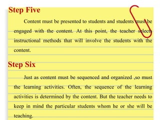 Step Five
Content must be presented to students and students must be
engaged with the content. At this point, the teacher selects
instructional methods that will involve the students with the
content.
Step Six
Just as content must be sequenced and organized ,so must
the learning activities. Often, the sequence of the learning
activities is determined by the content. But the teacher needs to
keep in mind the particular students whom he or she will be
teaching.
 