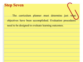 Step Seven
The curriculum planner must determine just what
objectives have been accomplished. Evaluation procedures
need to be designed to evaluate learning outcomes.
 