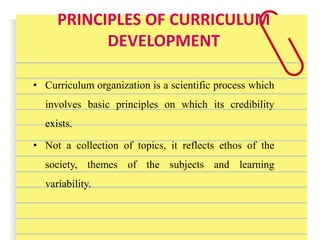 PRINCIPLES OF CURRICULUM
DEVELOPMENT
• Curriculum organization is a scientific process which
involves basic principles on which its credibility
exists.
• Not a collection of topics, it reflects ethos of the
society, themes of the subjects and learning
variability.
 